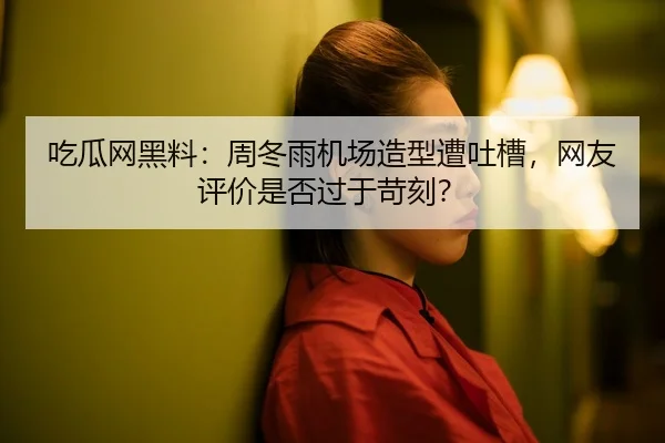 吃瓜网黑料：周冬雨机场造型遭吐槽，网友评价是否过于苛刻？